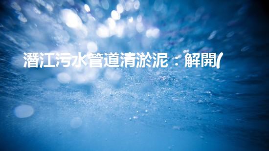 潛江污水管道清淤泥：解開(kāi)隱秘的黑暗，揭示城市背后的秘密！ - 副本